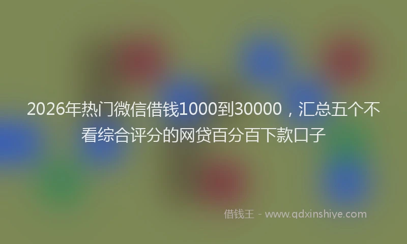 2026年热门微信借钱1000到30000,汇总五个不看综合评分的网贷百分百下款口子