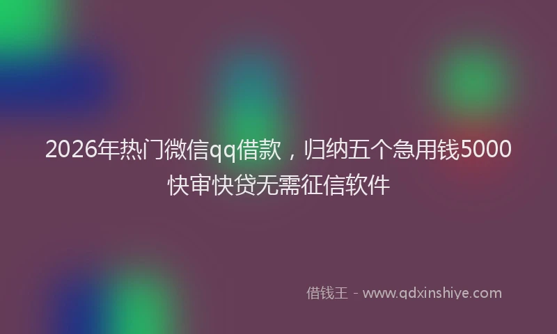 2026年热门微信qq借款，归纳五个急用钱5000快审快贷无需征信软件