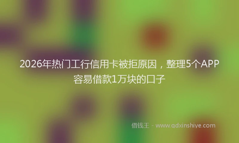 2026年热门工行信用卡被拒原因，整理5个APP容易借款1万块的口子