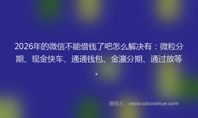 2026年的微信不能借钱了吧怎么解决有：微粒分期、现金快车、通通钱包、金瀛分期、通过放等。