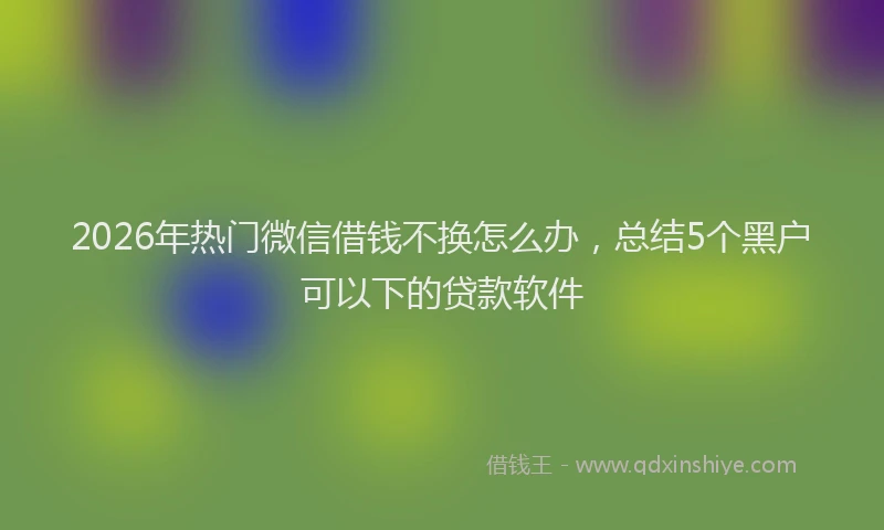 2026年热门微信借钱不换怎么办，总结5个黑户可以下的贷款软件