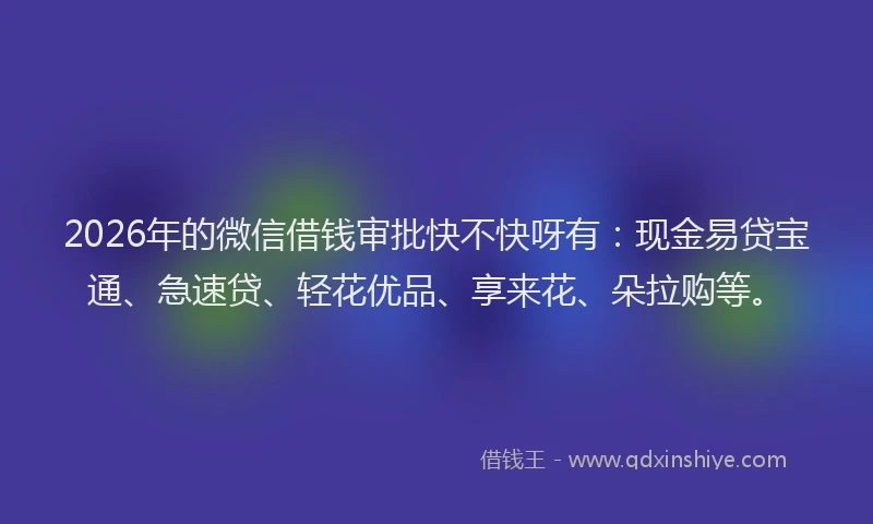 2026年的微信借钱审批快不快呀有：现金易贷宝通、急速贷、轻花优品、享来花、朵拉购等。