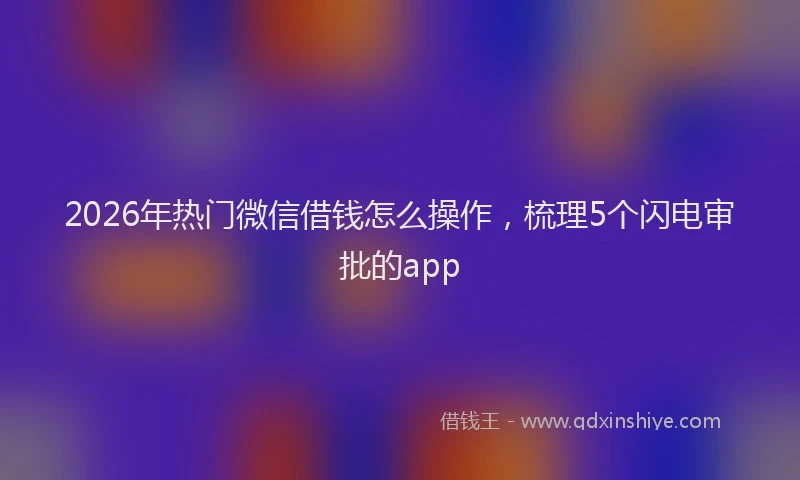 2026年热门微信借钱怎么操作，梳理5个闪电审批的app