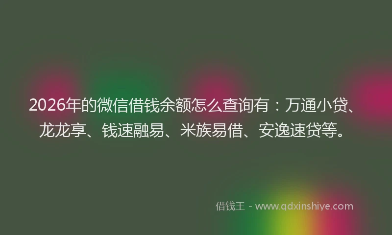 2026年的微信借钱余额怎么查询有：万通小贷、龙龙享、钱速融易、米族易借、安逸速贷等。