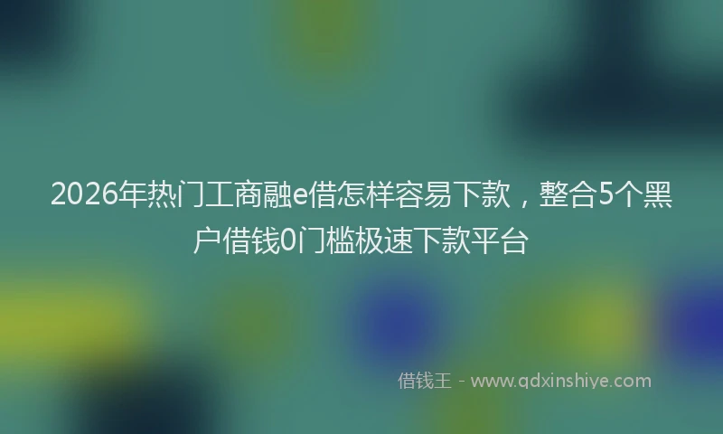2026年热门工商融e借怎样容易下款，整合5个黑户借钱0门槛极速下款平台
