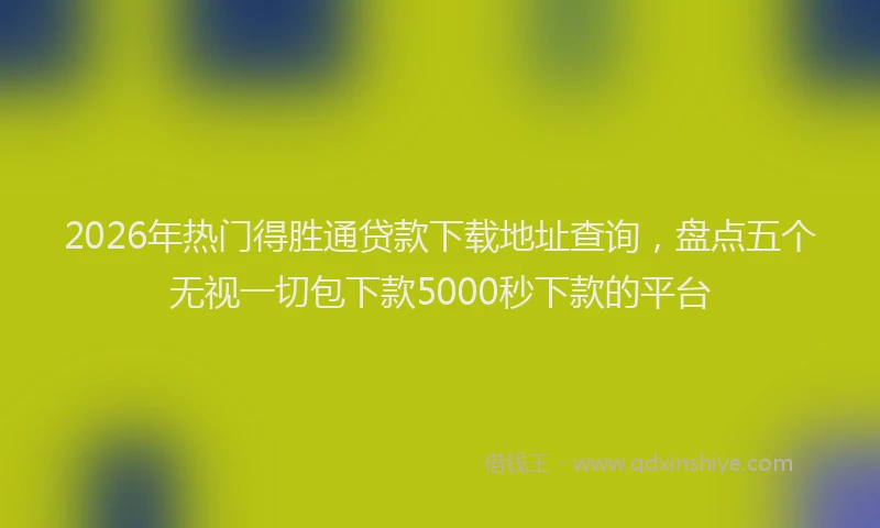 2026年热门得胜通贷款下载地址查询，盘点五个无视一切包下款5000秒下款的平台