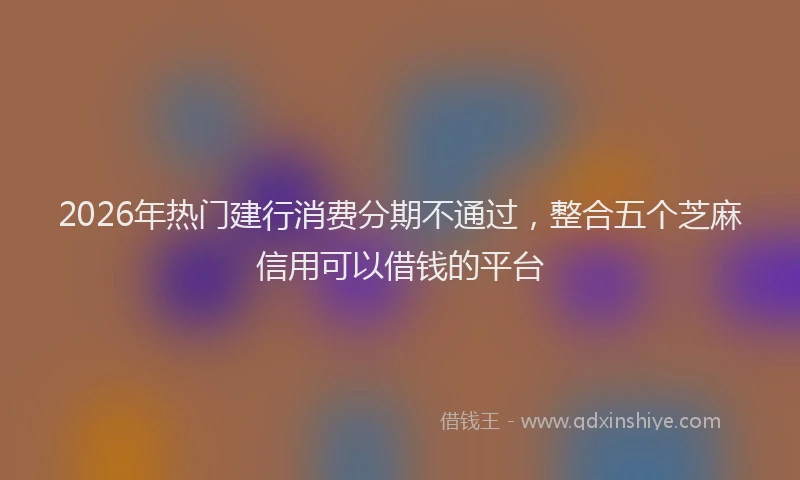 2026年热门建行消费分期不通过，整合五个芝麻信用可以借钱的平台