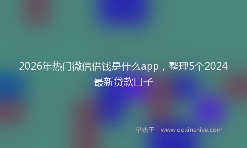 2026年热门微信借钱是什么app，整理5个2024最新贷款口子