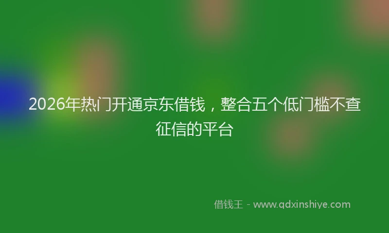 2026年热门开通京东借钱，整合五个低门槛不查征信的平台