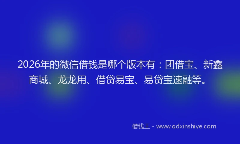 2026年的微信借钱是哪个版本有：团借宝、新鑫商城、龙龙用、借贷易宝、易贷宝速融等。
