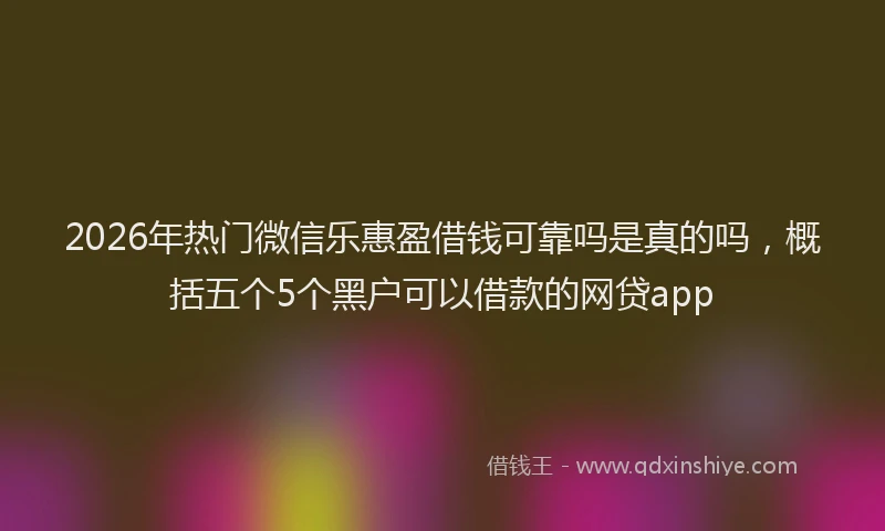 2026年热门微信乐惠盈借钱可靠吗是真的吗，概括五个5个黑户可以借款的网贷app