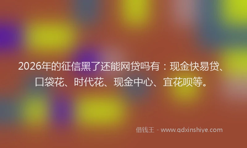2026年的征信黑了还能网贷吗有：现金快易贷、口袋花、时代花、现金中心、宜花呗等。