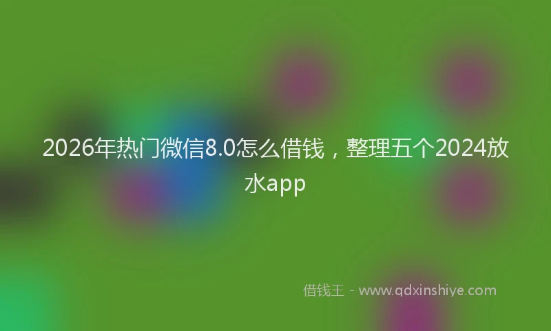 2026年热门微信8.0怎么借钱，整理五个2024放水app