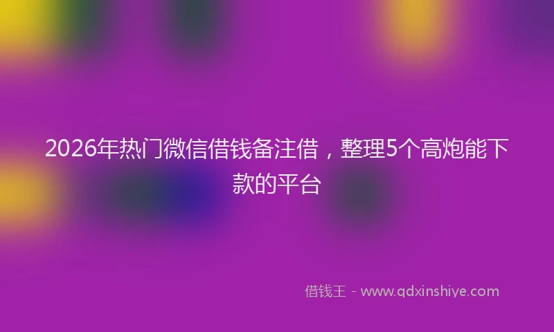 2026年热门微信借钱备注借，整理5个高炮能下款的平台