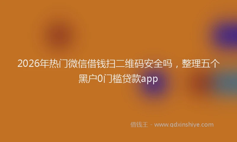 2026年热门微信借钱扫二维码安全吗，整理五个黑户0门槛贷款app