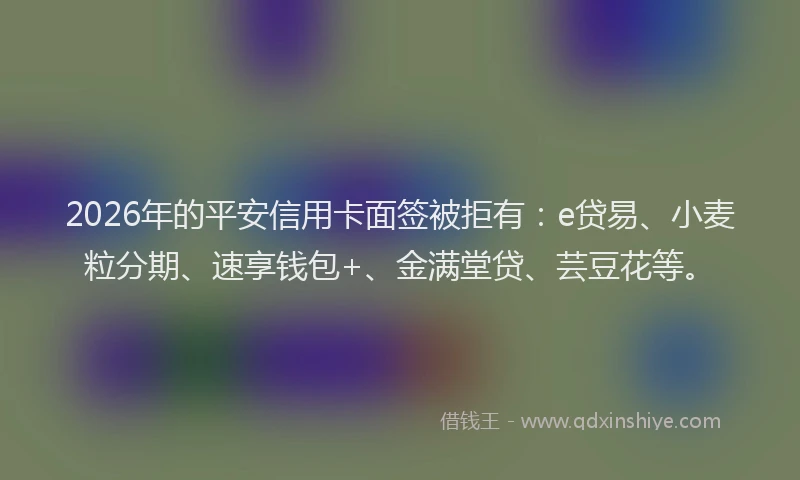 2026年的平安信用卡面签被拒有：e贷易、小麦粒分期、速享钱包+、金满堂贷、芸豆花等。