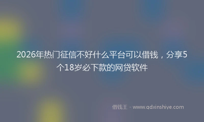 2026年热门征信不好什么平台可以借钱,分享5个18岁必下款的网贷软件