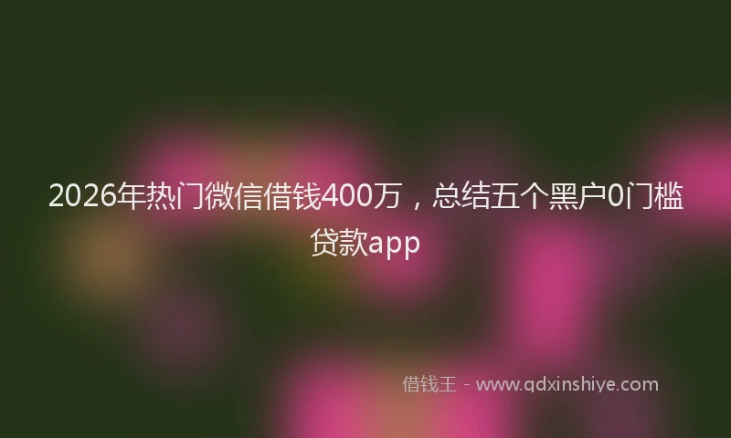 2026年热门微信借钱400万，总结五个黑户0门槛贷款app