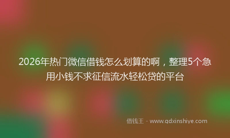 2026年热门微信借钱怎么划算的啊，整理5个急用小钱不求征信流水轻松贷的平台