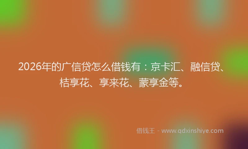 2026年的广信贷怎么借钱有：京卡汇、融信贷、桔享花、享来花、蒙享金等。