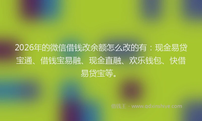 2026年的微信借钱改余额怎么改的有：现金易贷宝通、借钱宝易融、现金直融、欢乐钱包、快借易贷宝等。
