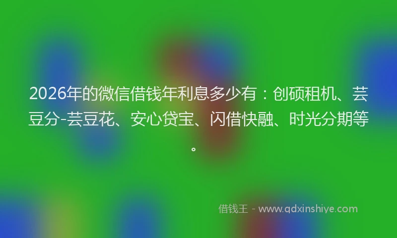 2026年的微信借钱年利息多少有:创硕租机、芸豆分-芸豆花、安心贷宝、闪借快融、时光分期等。
