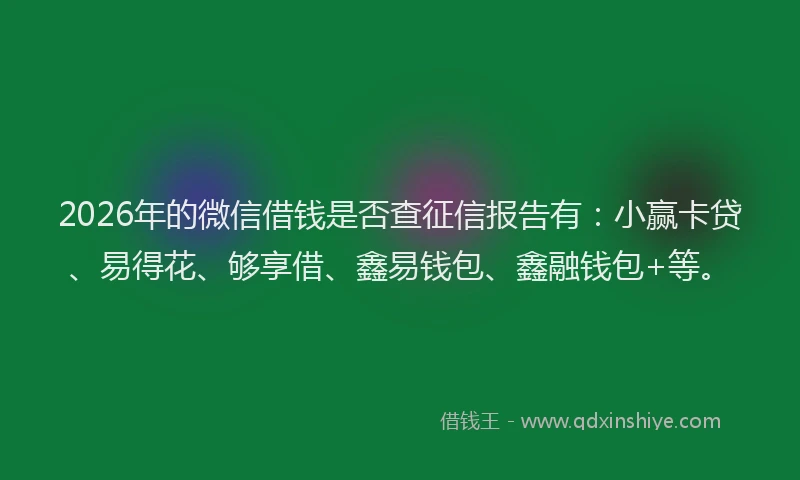 2026年的微信借钱是否查征信报告有：小赢卡贷、易得花、够享借、鑫易钱包、鑫融钱包+等。