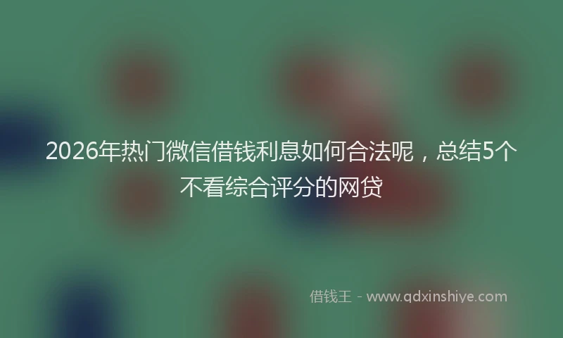 2026年热门微信借钱利息如何合法呢，总结5个不看综合评分的网贷