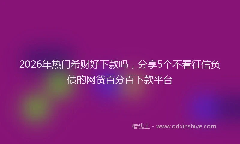 2026年热门希财好下款吗，分享5个不看征信负债的网贷百分百下款平台