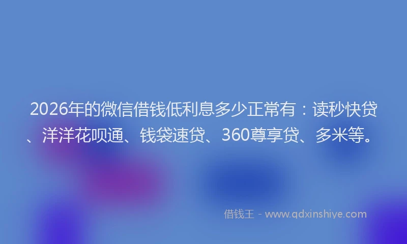 2026年的微信借钱低利息多少正常有：读秒快贷、洋洋花呗通、钱袋速贷、360尊享贷、多米等。