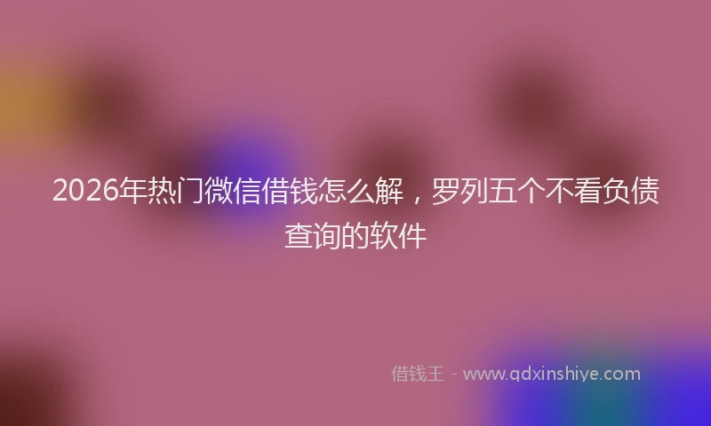 2026年热门微信借钱怎么解，罗列五个不看负债查询的软件