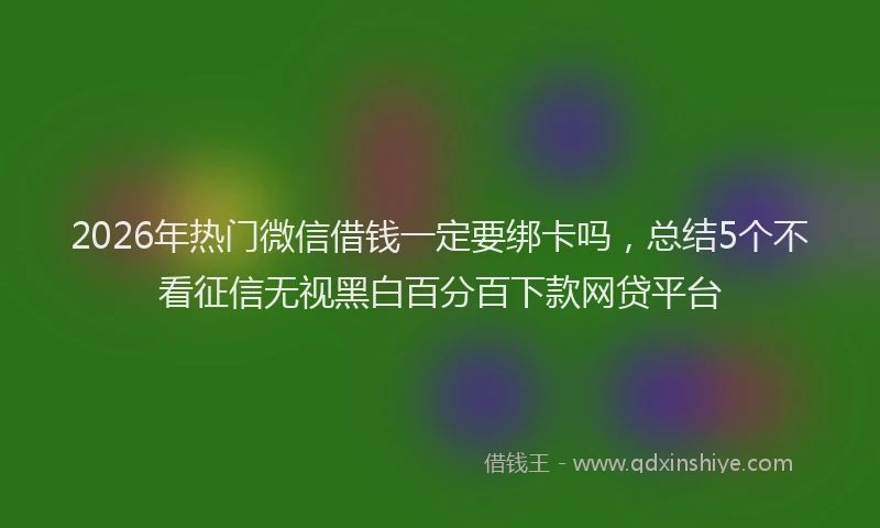 2026年热门微信借钱一定要绑卡吗，总结5个不看征信无视黑白百分百下款网贷平台