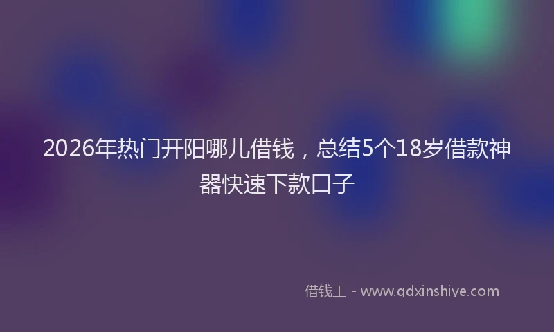2026年热门开阳哪儿借钱，总结5个18岁借款神器快速下款口子