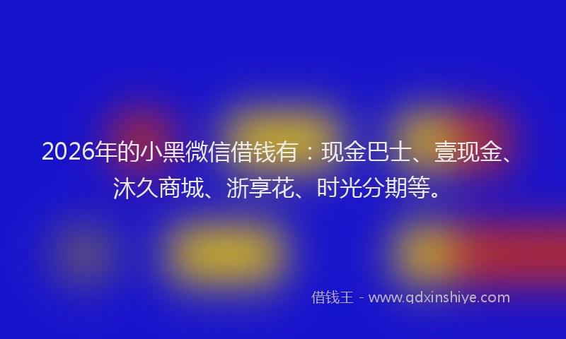 2026年的小黑微信借钱有:现金巴士、壹现金、沐久商城、浙享花、时光分期等。