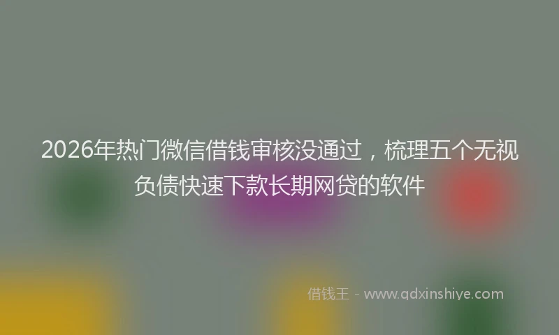 2026年热门微信借钱审核没通过，梳理五个无视负债快速下款长期网贷的软件