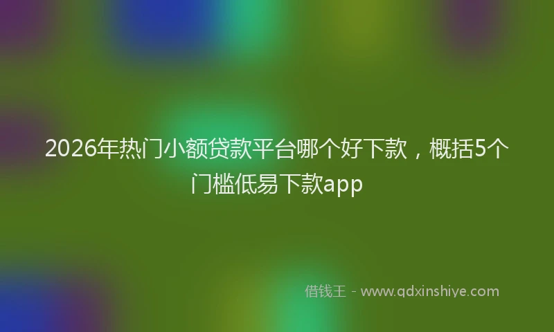 2026年热门小额贷款平台哪个好下款，概括5个门槛低易下款app