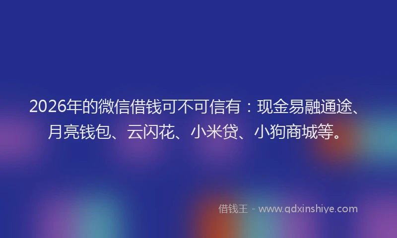 2026年的微信借钱可不可信有：现金易融通途、月亮钱包、云闪花、小米贷、小狗商城等。