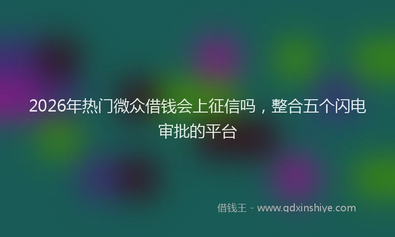 2026年热门微众借钱会上征信吗，整合五个闪电审批的平台