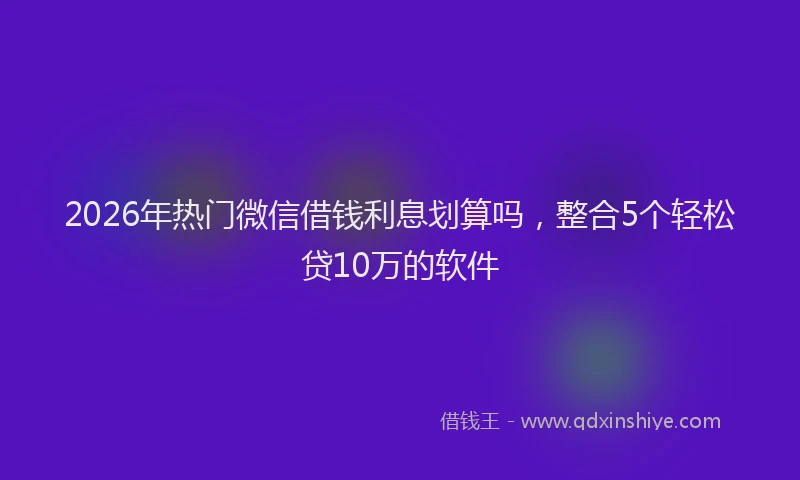 2026年热门微信借钱利息划算吗，整合5个轻松贷10万的软件
