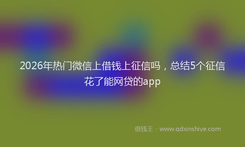 2026年热门微信上借钱上征信吗,总结5个征信花了能网贷的app