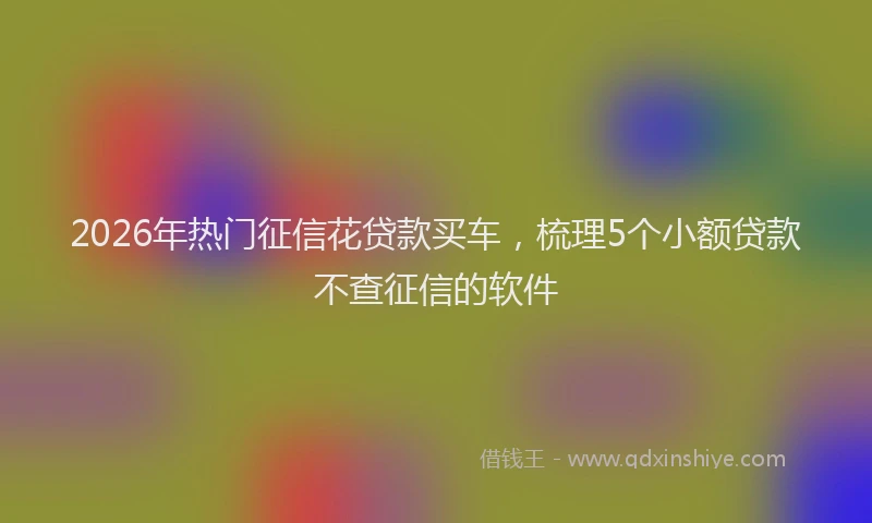 2026年热门征信花贷款买车，梳理5个小额贷款不查征信的软件