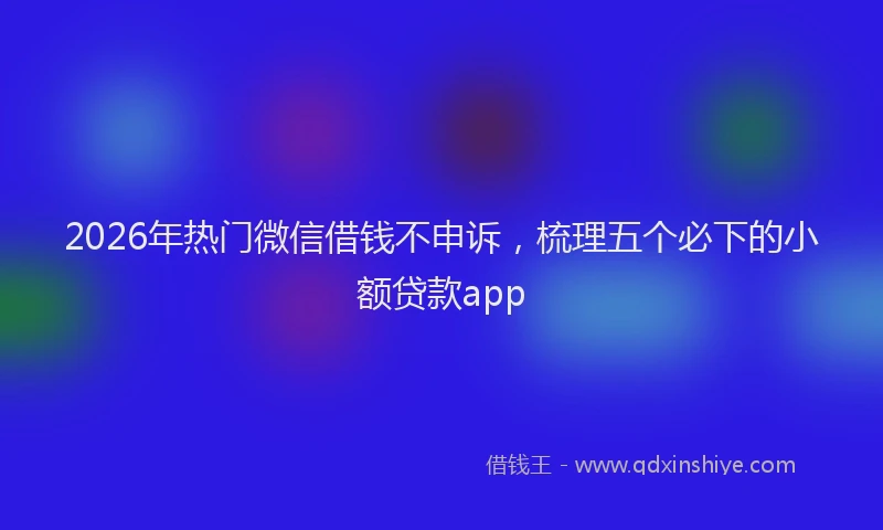 2026年热门微信借钱不申诉，梳理五个必下的小额贷款app