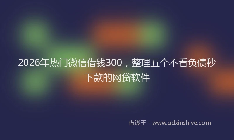 2026年热门微信借钱300，整理五个不看负债秒下款的网贷软件