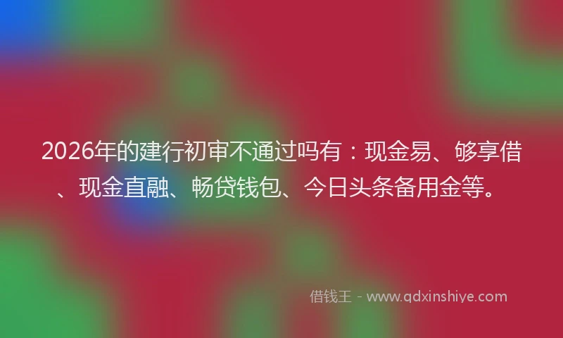 2026年的建行初审不通过吗有：现金易、够享借、现金直融、畅贷钱包、今日头条备用金等。