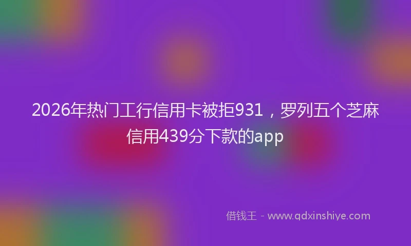 2026年热门工行信用卡被拒931，罗列五个芝麻信用439分下款的app