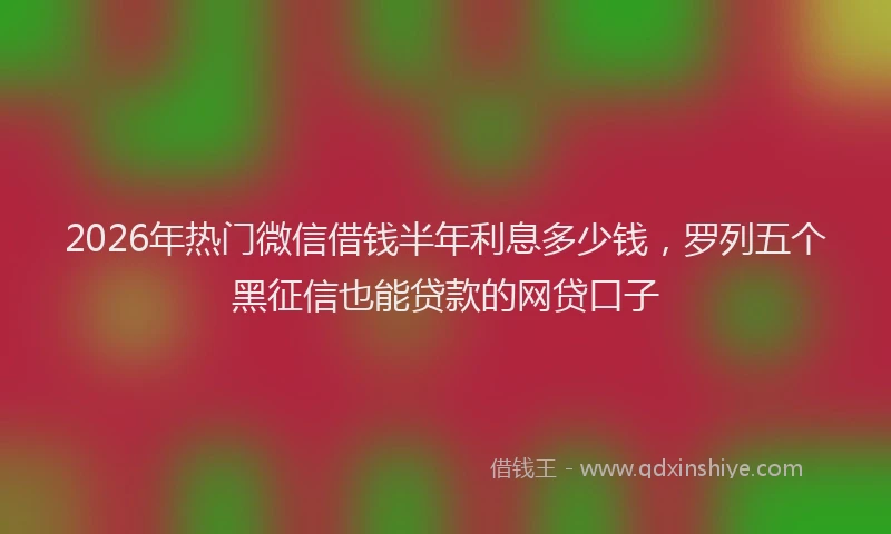 2026年热门微信借钱半年利息多少钱，罗列五个黑征信也能贷款的网贷口子