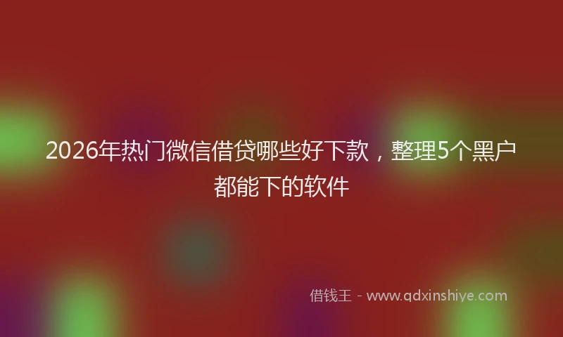 2026年热门微信借贷哪些好下款，整理5个黑户都能下的软件