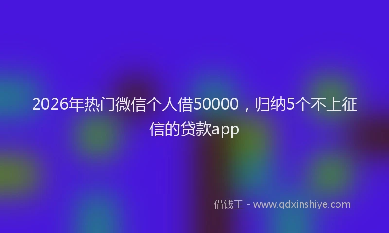 2026年热门微信个人借50000,归纳5个不上征信的贷款app