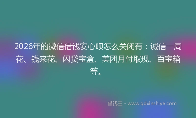 2026年的微信借钱安心呗怎么关闭有：诚信一周花、钱来花、闪贷宝盒、美团月付取现、百宝箱等。