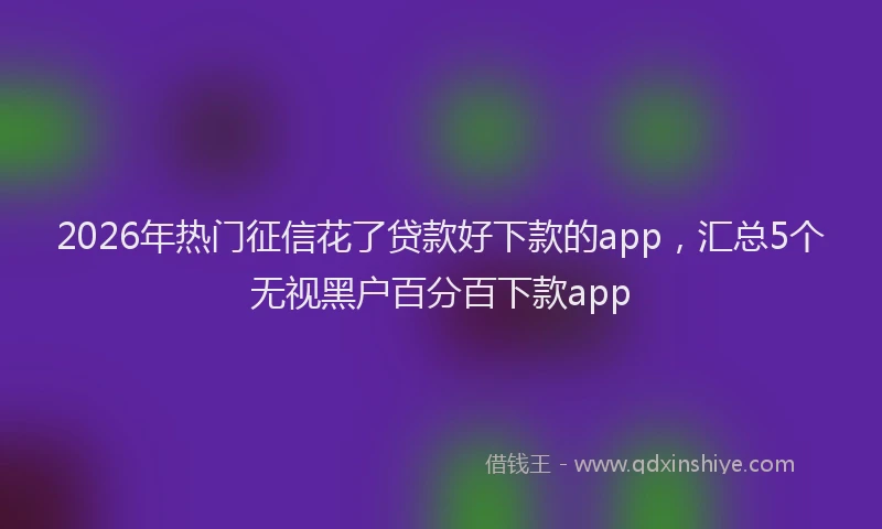 2026年热门征信花了贷款好下款的app，汇总5个无视黑户百分百下款app